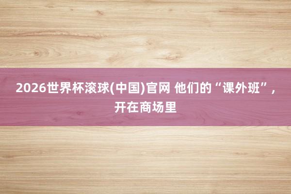 2026世界杯滚球(中国)官网 他们的“课外班”，开在商场里