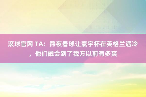滚球官网 TA:熬夜看球让寰宇杯在英格兰遇冷,他们融会到了我方以前有多爽