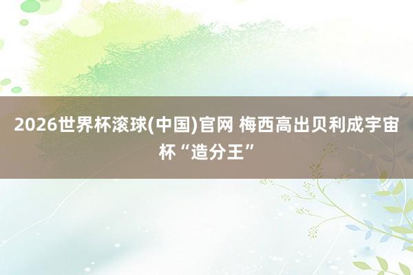 2026世界杯滚球(中国)官网 梅西高出贝利成宇宙杯“造分王”