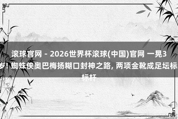 滚球官网 - 2026世界杯滚球(中国)官网 一晃37岁! 蜘蛛侠奥巴梅扬糊口封神之路， 两项金靴成足坛标杆