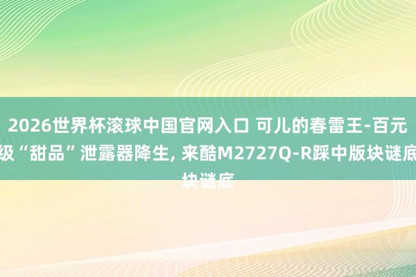 2026世界杯滚球中国官网入口 可儿的春雷王-百元级“甜品”泄露器降生， 来酷M2727Q-R踩中版块谜底