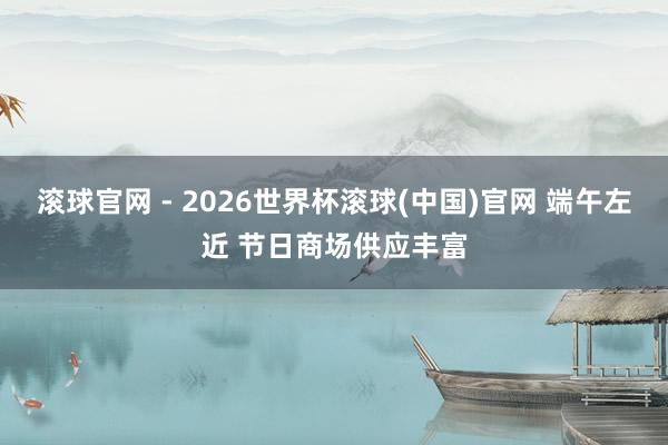 滚球官网 - 2026世界杯滚球(中国)官网 端午左近 节日商场供应丰富