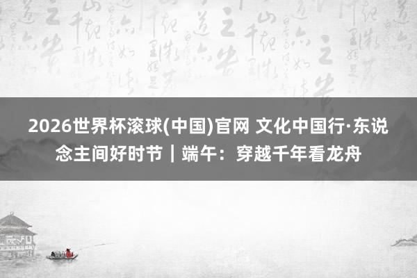 2026世界杯滚球(中国)官网 文化中国行·东说念主间好时节｜端午：穿越千年看龙舟