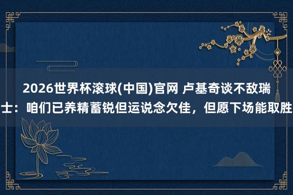 2026世界杯滚球(中国)官网 卢基奇谈不敌瑞士:咱们已养精蓄锐但运说念欠佳,但愿下场能取胜