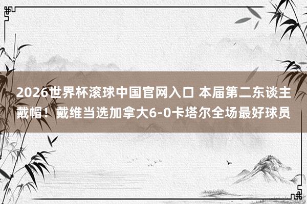 2026世界杯滚球中国官网入口 本届第二东谈主戴帽!戴维当选加拿大6-0卡塔尔全场最好球员