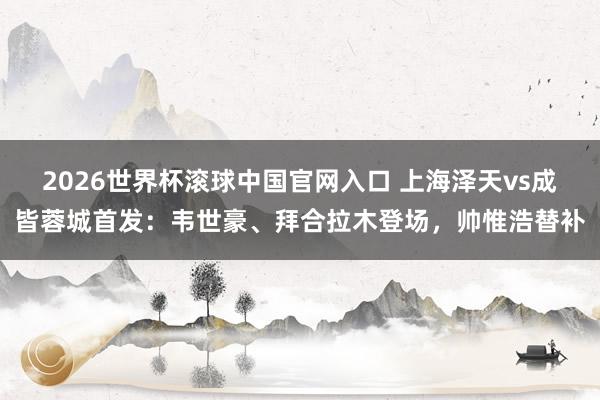 2026世界杯滚球中国官网入口 上海泽天vs成皆蓉城首发:韦世豪、拜合拉木登场,帅惟浩替补