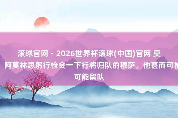 滚球官网 - 2026世界杯滚球(中国)官网 莫雷托：阿莫林思躬行检会一下行将归队的穆萨，他甚而可能留队